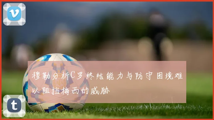穆勒分析C罗终结能力与防守困境难以阻挡梅西的威胁