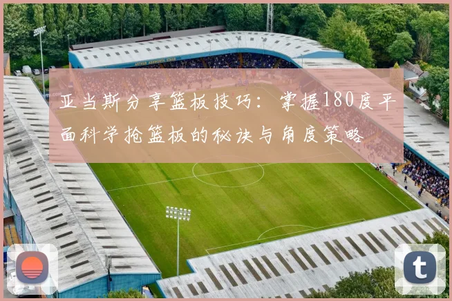 亚当斯分享篮板技巧：掌握180度平面科学抢篮板的秘诀与角度策略
