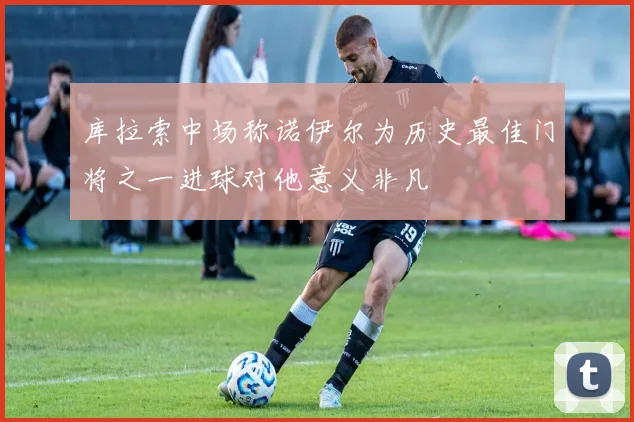 库拉索中场称诺伊尔为历史最佳门将之一进球对他意义非凡