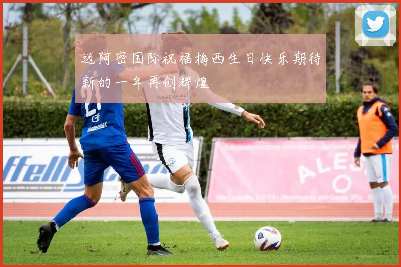 迈阿密国际祝福梅西生日快乐期待新的一年再创辉煌