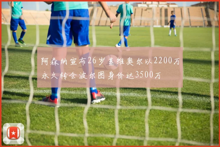 阿森纳宣布26岁基维奥尔以2200万永久转会波尔图身价达3500万