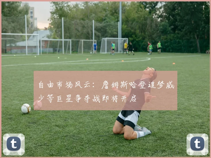自由市场风云：詹姆斯哈登追梦威少等巨星争夺战即将开启