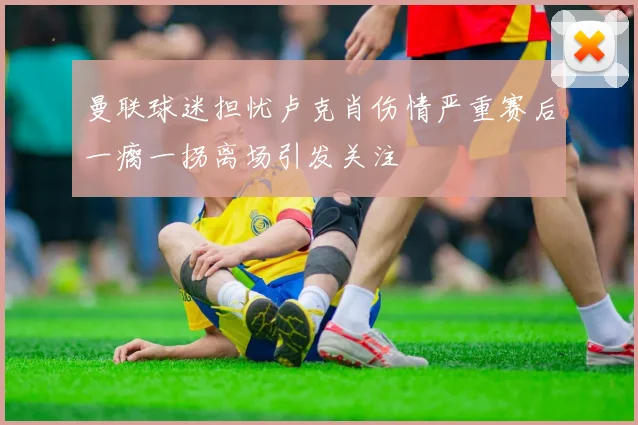 曼联球迷担忧卢克肖伤情严重赛后一瘸一拐离场引发关注