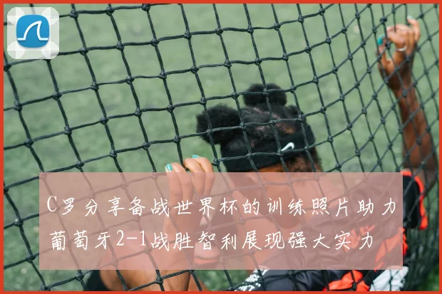 C罗分享备战世界杯的训练照片助力葡萄牙2-1战胜智利展现强大实力