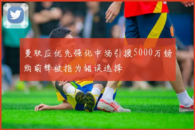 曼联应优先强化中场引援5000万镑购前锋被指为错误选择