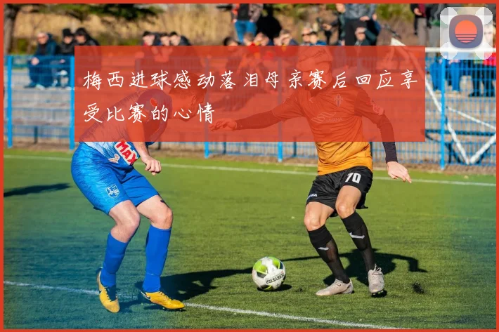 梅西进球感动落泪母亲赛后回应享受比赛的心情
