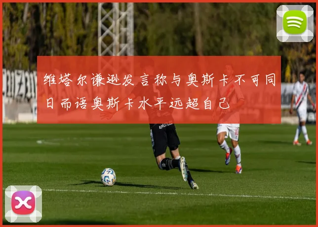 维塔尔谦逊发言称与奥斯卡不可同日而语奥斯卡水平远超自己