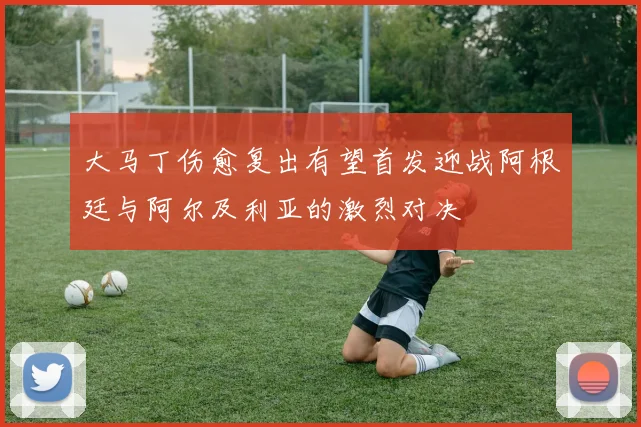 大马丁伤愈复出有望首发迎战阿根廷与阿尔及利亚的激烈对决