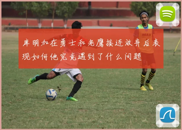 库明加在勇士和老鹰接连放弃后表现如何他究竟遇到了什么问题