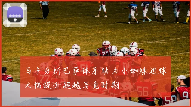 马卡分析巴萨体系助力小蜘蛛进球大幅提升超越马竞时期