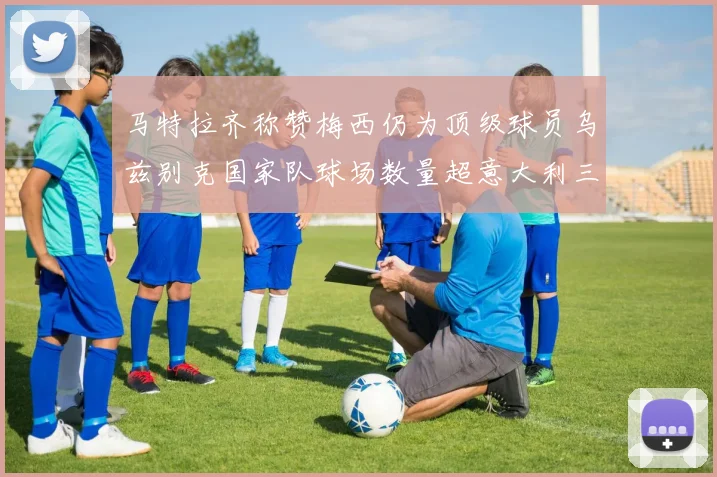 马特拉齐称赞梅西仍为顶级球员乌兹别克国家队球场数量超意大利三倍