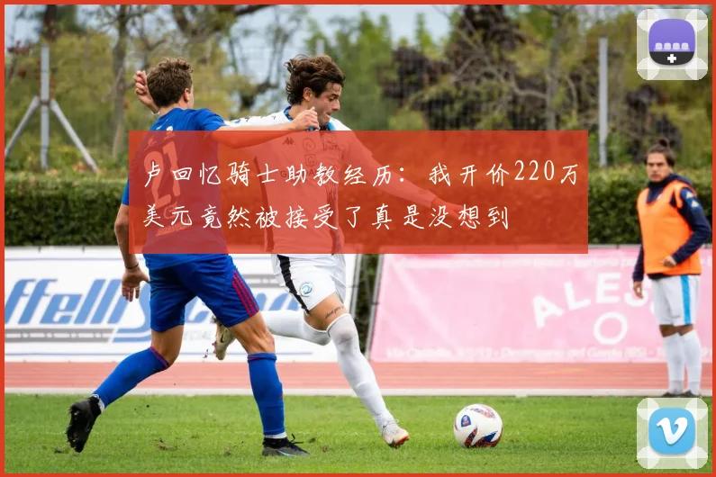 卢回忆骑士助教经历：我开价220万美元竟然被接受了真是没想到