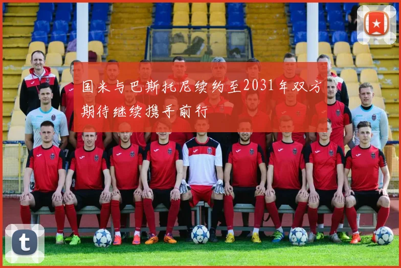 国米与巴斯托尼续约至2031年双方期待继续携手前行