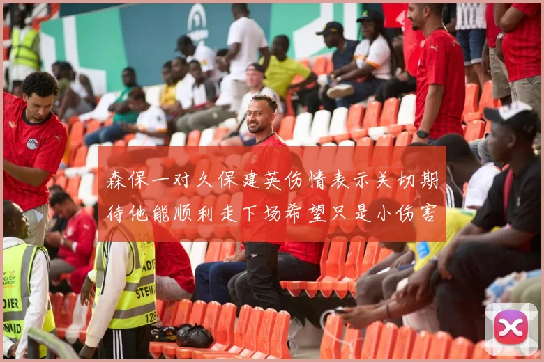 森保一对久保建英伤情表示关切期待他能顺利走下场希望只是小伤害