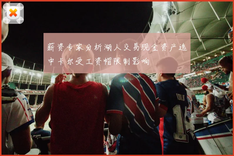 薪资专家分析湖人交易现金资产选中卡尔受工资帽限制影响
